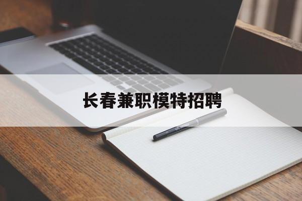 长春兼职模特招聘(长春模特兼职2021年长春模特兼职招聘信息)